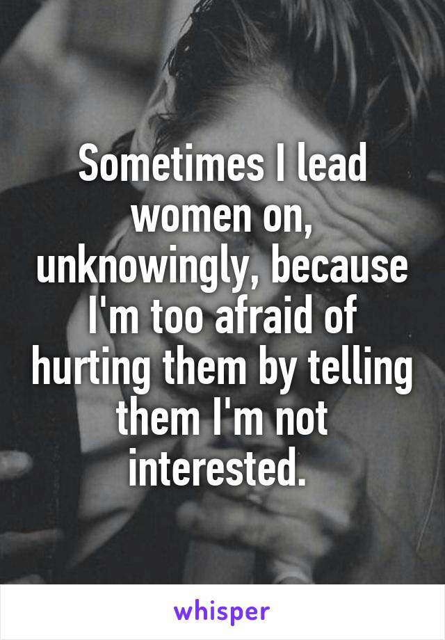 Sometimes I lead women on, unknowingly, because I'm too afraid of hurting them by telling them I'm not interested. 