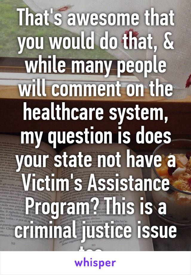 That's awesome that you would do that, & while many people will comment on the healthcare system, my question is does your state not have a Victim's Assistance Program? This is a criminal justice issue too. 