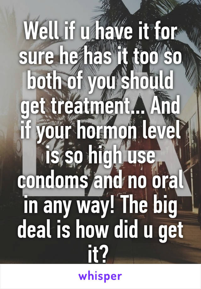 Well if u have it for sure he has it too so both of you should get treatment... And if your hormon level is so high use condoms and no oral in any way! The big deal is how did u get it? 