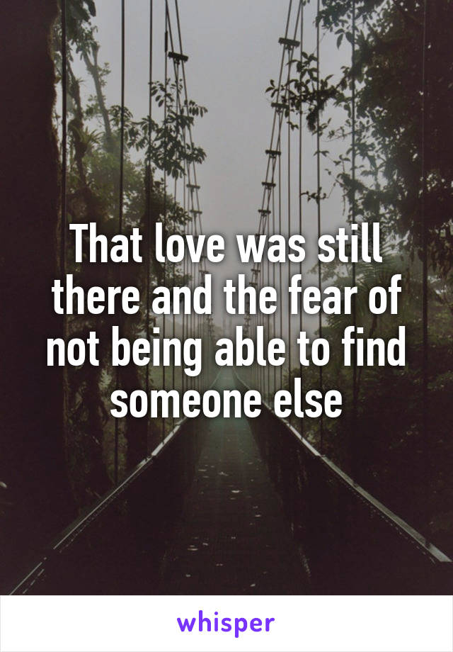 That love was still there and the fear of not being able to find someone else