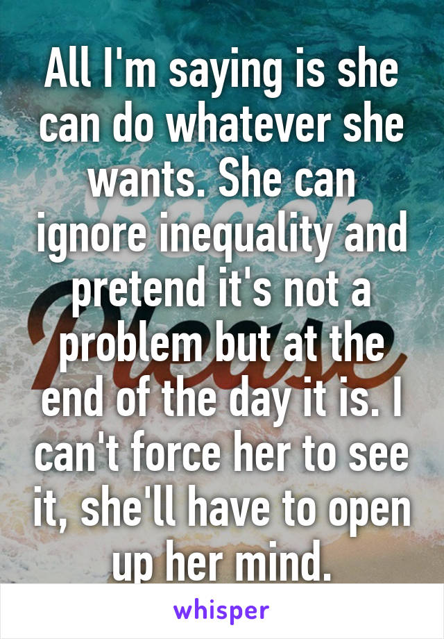 All I'm saying is she can do whatever she wants. She can ignore inequality and pretend it's not a problem but at the end of the day it is. I can't force her to see it, she'll have to open up her mind.