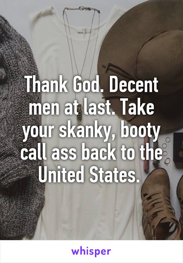 Thank God. Decent men at last. Take your skanky, booty call ass back to the United States. 