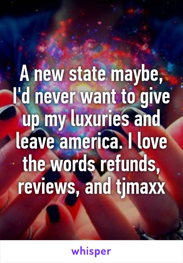 A new state maybe, I'd never want to give up my luxuries and leave america. I love the words refunds, reviews, and tjmaxx