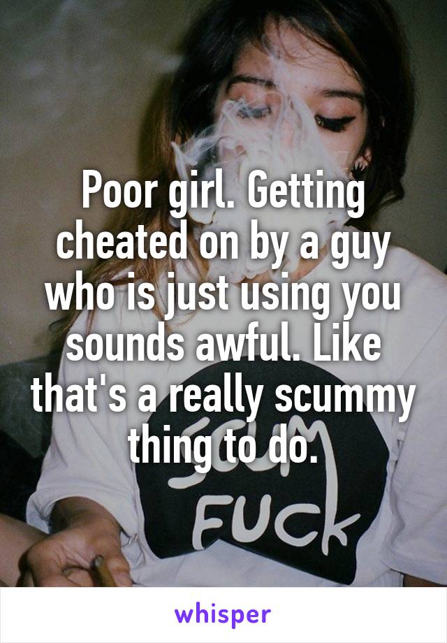 Poor girl. Getting cheated on by a guy who is just using you sounds awful. Like that's a really scummy thing to do.