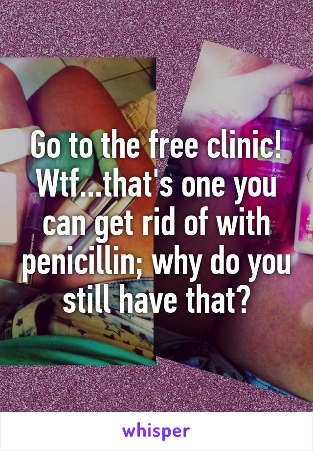 Go to the free clinic! Wtf...that's one you can get rid of with penicillin; why do you still have that?