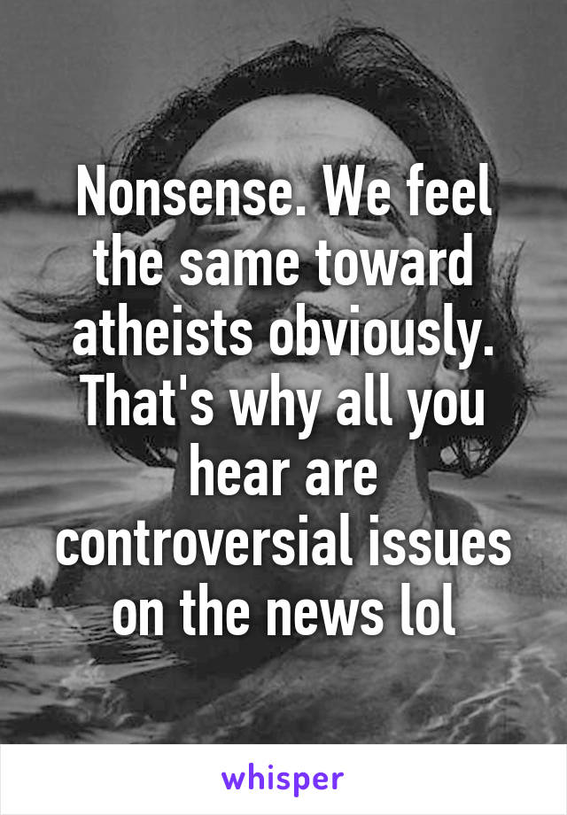 Nonsense. We feel the same toward atheists obviously. That's why all you hear are controversial issues on the news lol