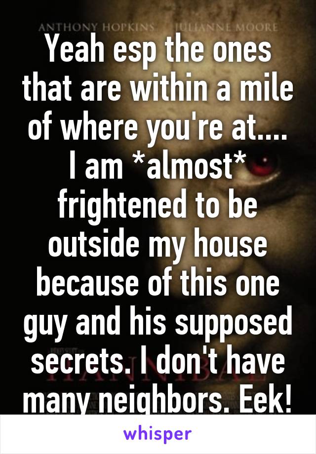 Yeah esp the ones that are within a mile of where you're at.... I am *almost* frightened to be outside my house because of this one guy and his supposed secrets. I don't have many neighbors. Eek!