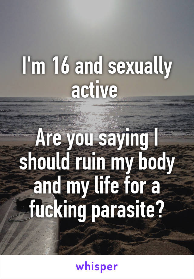 I'm 16 and sexually active 

Are you saying I should ruin my body and my life for a fucking parasite?