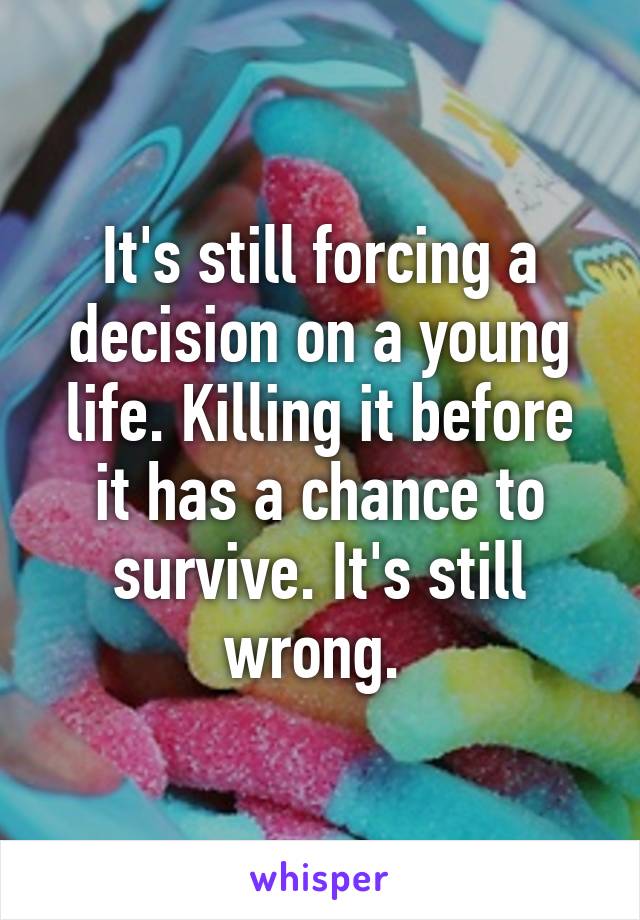 It's still forcing a decision on a young life. Killing it before it has a chance to survive. It's still wrong. 