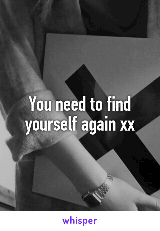 You need to find yourself again xx