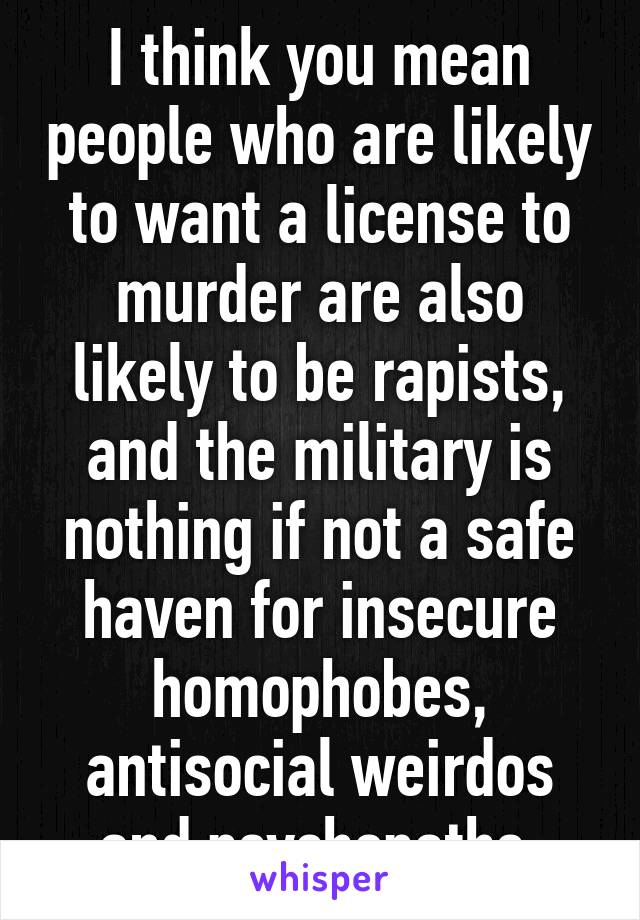 I think you mean people who are likely to want a license to murder are also likely to be rapists, and the military is nothing if not a safe haven for insecure homophobes, antisocial weirdos and psychopaths.