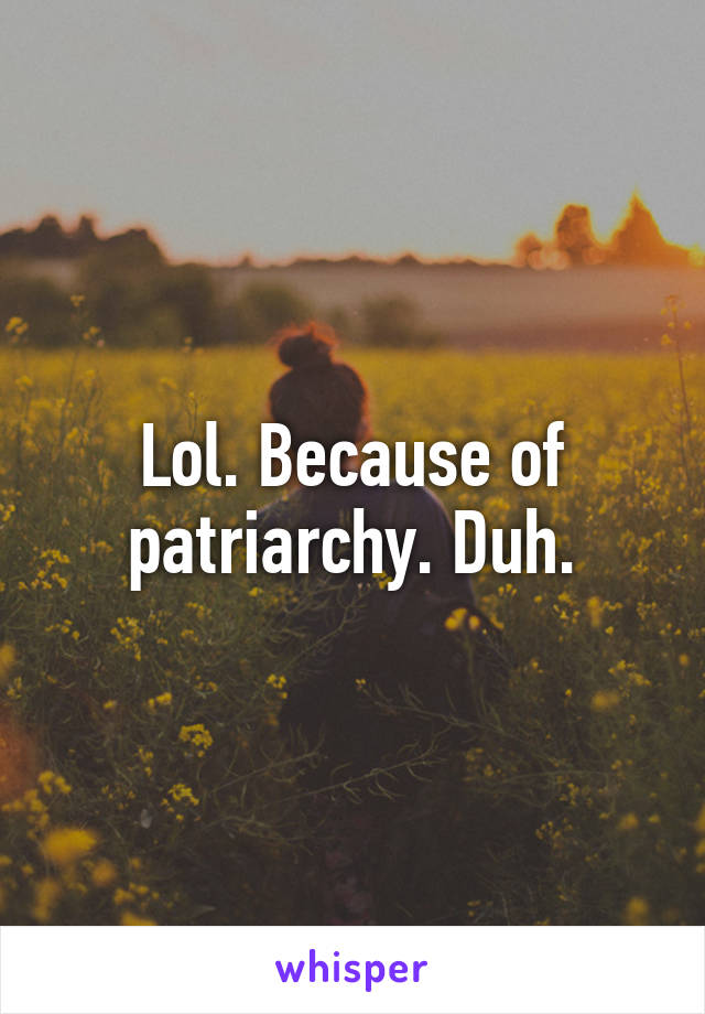 Lol. Because of patriarchy. Duh.