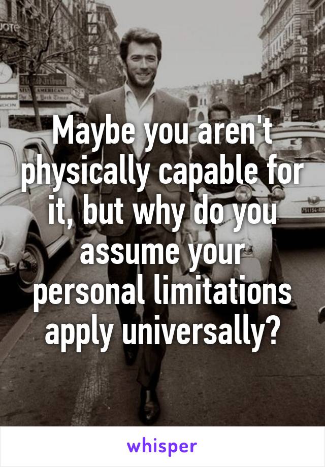 Maybe you aren't physically capable for it, but why do you assume your personal limitations apply universally?