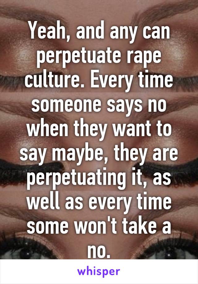 Yeah, and any can perpetuate rape culture. Every time someone says no when they want to say maybe, they are perpetuating it, as well as every time some won't take a no.