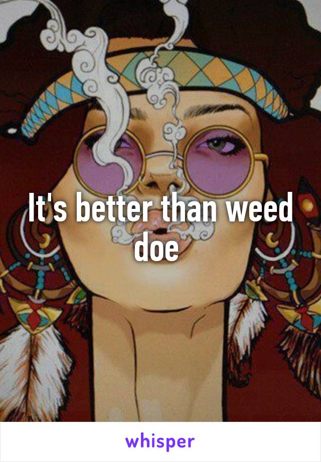 It's better than weed doe 