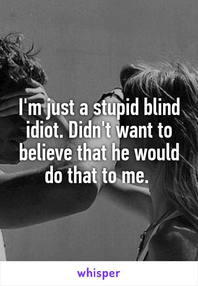 I'm just a stupid blind idiot. Didn't want to believe that he would do that to me. 