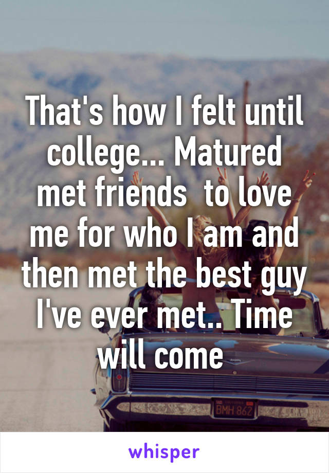 That's how I felt until college... Matured met friends  to love me for who I am and then met the best guy I've ever met.. Time will come 