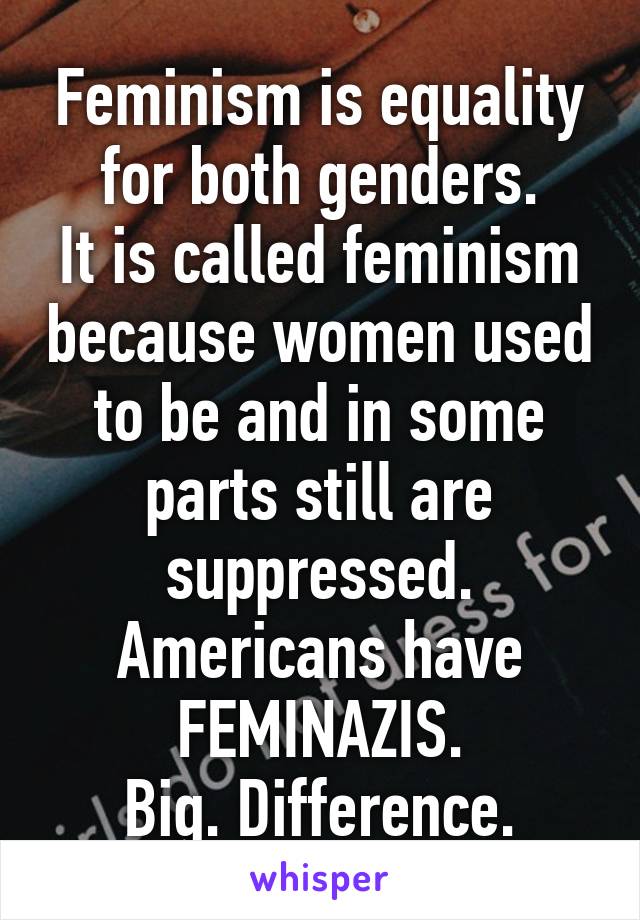 Feminism is equality for both genders.
It is called feminism because women used to be and in some parts still are suppressed.
Americans have FEMINAZIS.
Big. Difference.