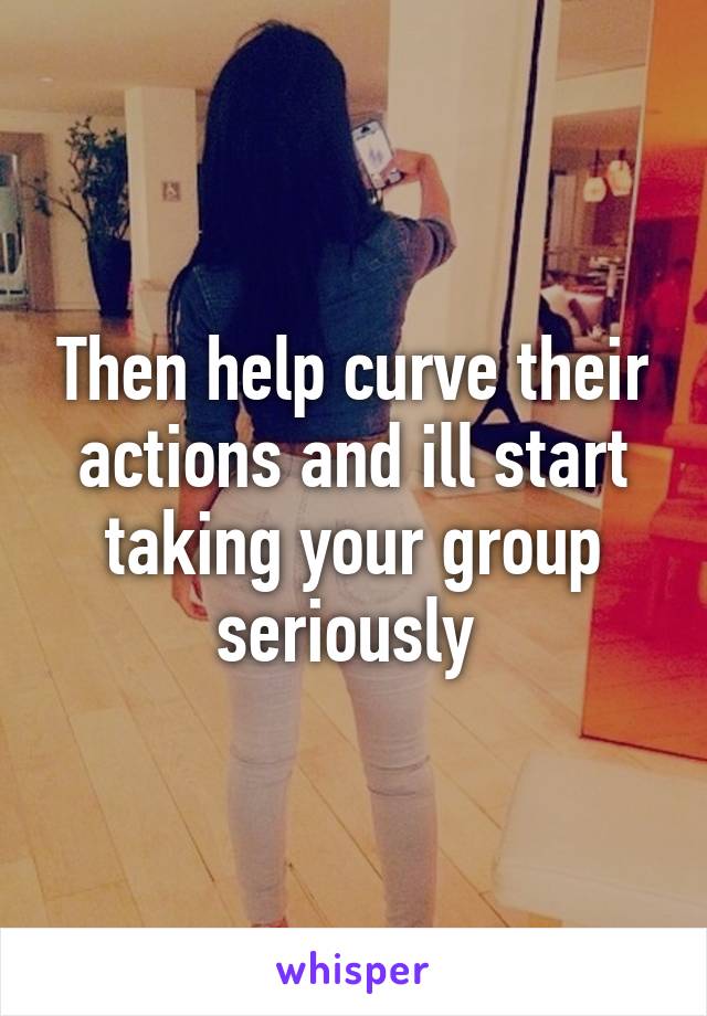 Then help curve their actions and ill start taking your group seriously 