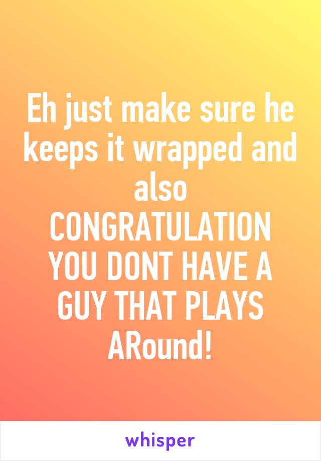 Eh just make sure he keeps it wrapped and also CONGRATULATION YOU DONT HAVE A GUY THAT PLAYS ARound!