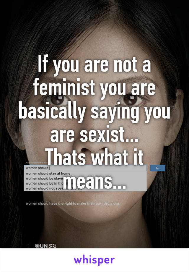 If you are not a feminist you are basically saying you are sexist...
Thats what it means...
