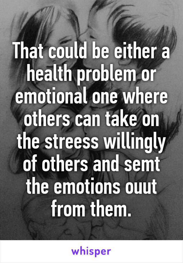 That could be either a health problem or emotional one where others can take on the streess willingly of others and semt the emotions ouut from them.