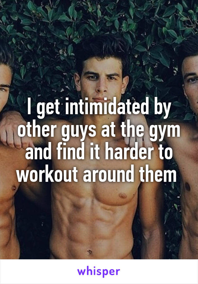 I get intimidated by other guys at the gym and find it harder to workout around them 