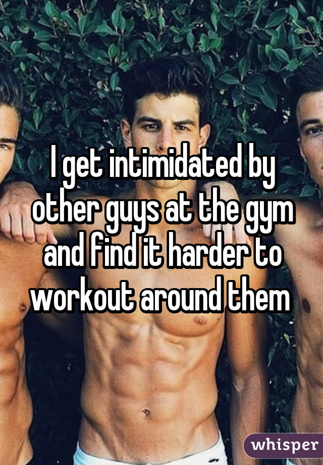 I get intimidated by other guys at the gym and find it harder to workout around them 