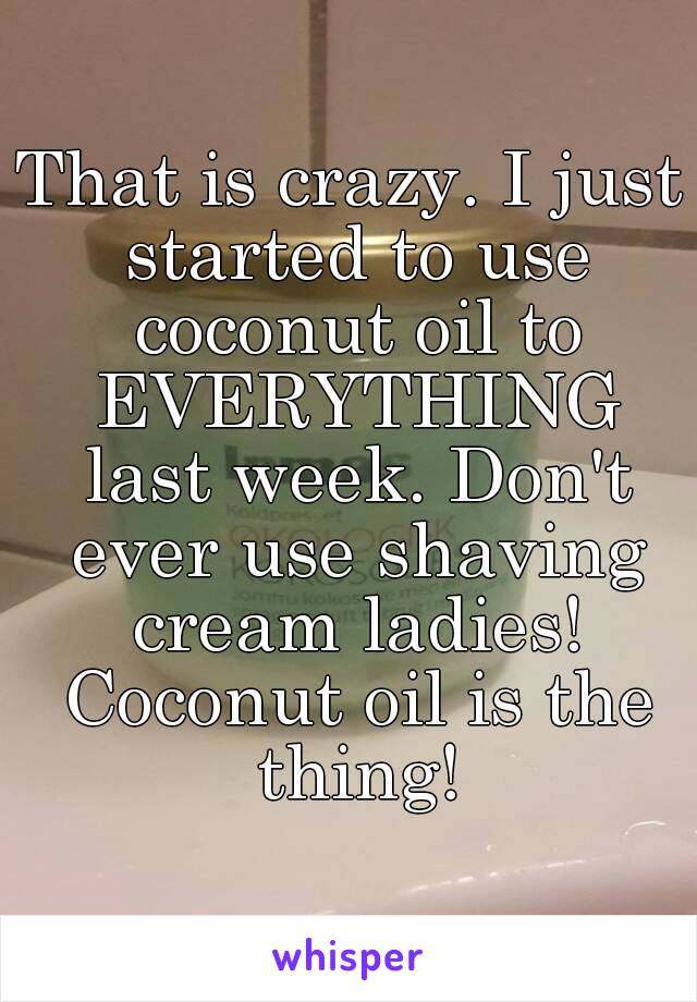 That is crazy. I just started to use coconut oil to EVERYTHING last week. Don't ever use shaving cream ladies! Coconut oil is the thing!