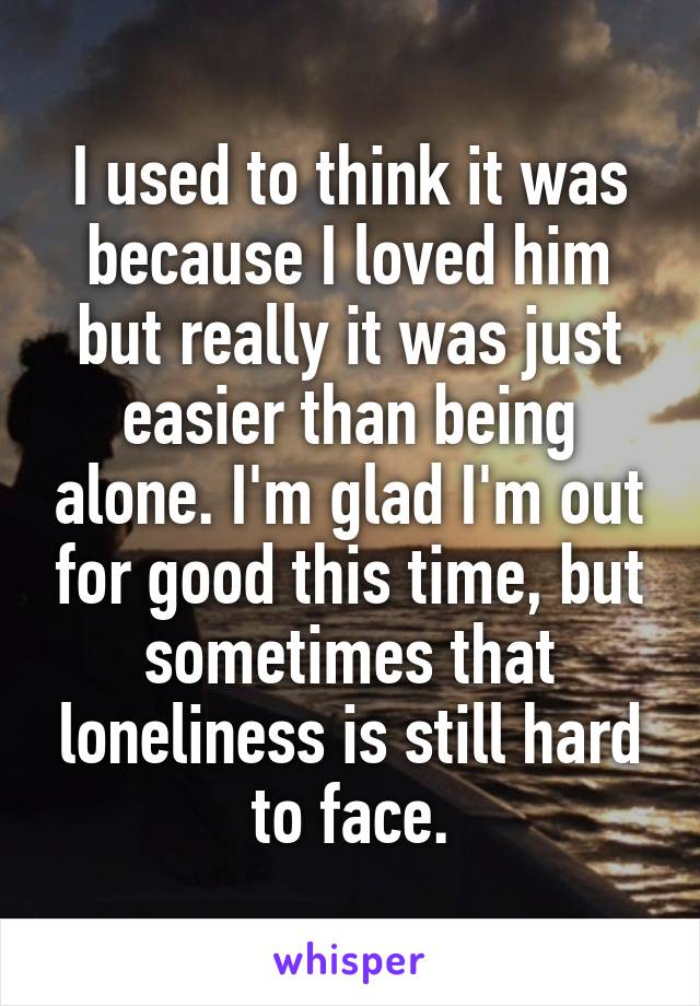 I used to think it was because I loved him but really it was just easier than being alone. I'm glad I'm out for good this time, but sometimes that loneliness is still hard to face.