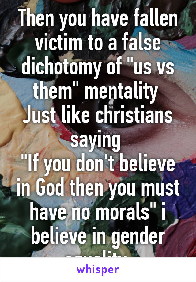 Then you have fallen victim to a false dichotomy of "us vs them" mentality 
Just like christians saying 
"If you don't believe in God then you must have no morals" i believe in gender equality 