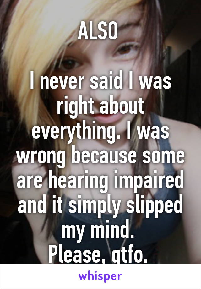 ALSO 

I never said I was right about everything. I was wrong because some are hearing impaired and it simply slipped my mind. 
Please, gtfo. 