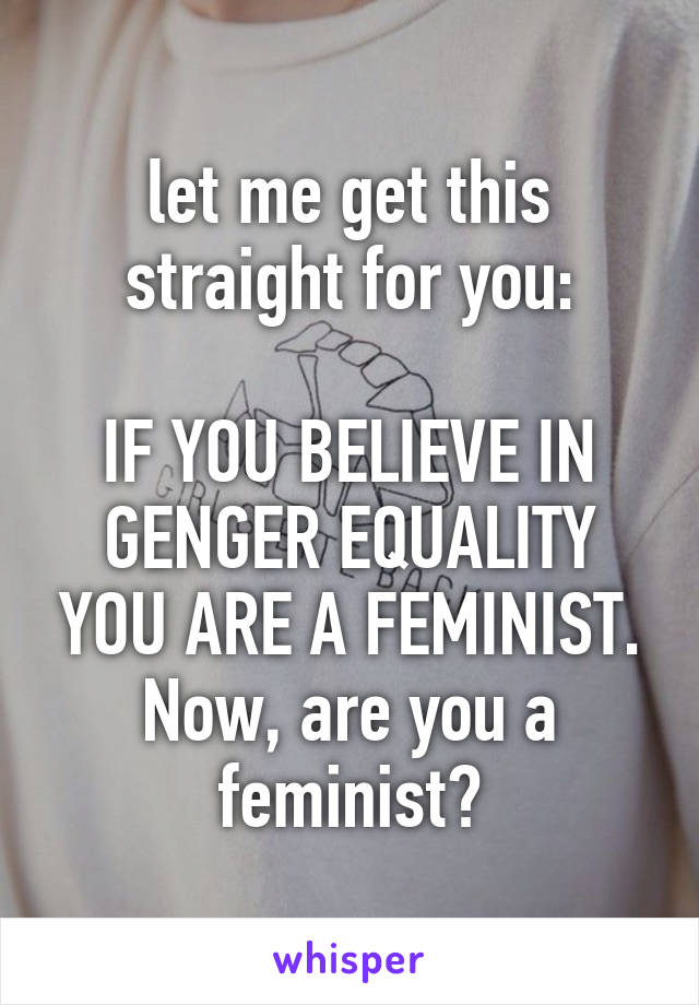 let me get this straight for you:

IF YOU BELIEVE IN GENGER EQUALITY YOU ARE A FEMINIST.
Now, are you a feminist?