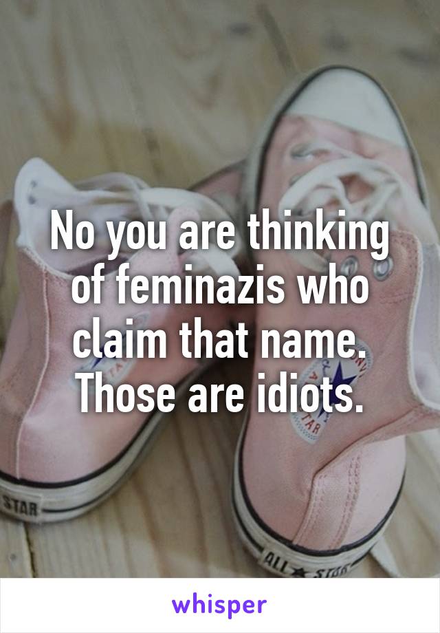 No you are thinking of feminazis who claim that name.
Those are idiots.