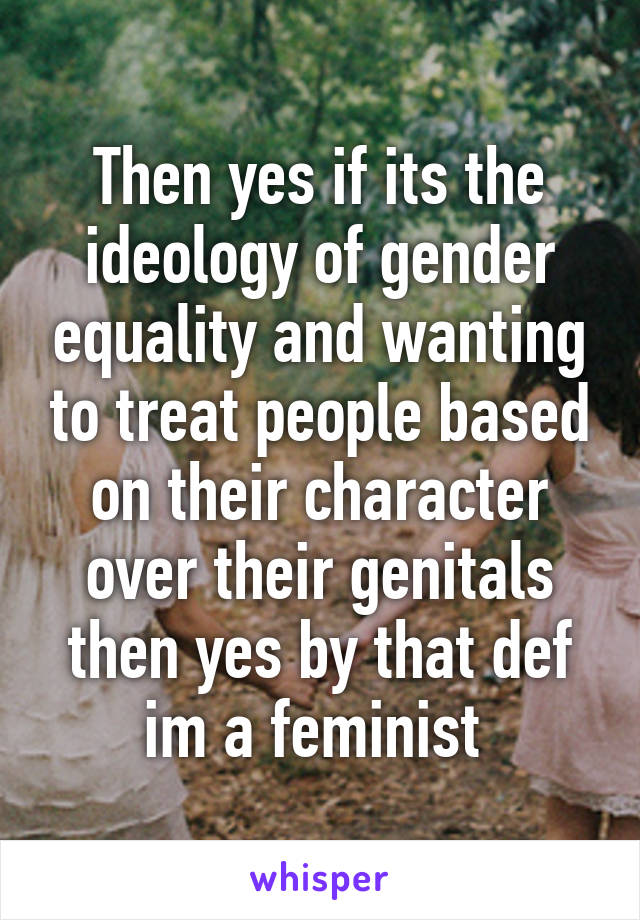 Then yes if its the ideology of gender equality and wanting to treat people based on their character over their genitals then yes by that def im a feminist 