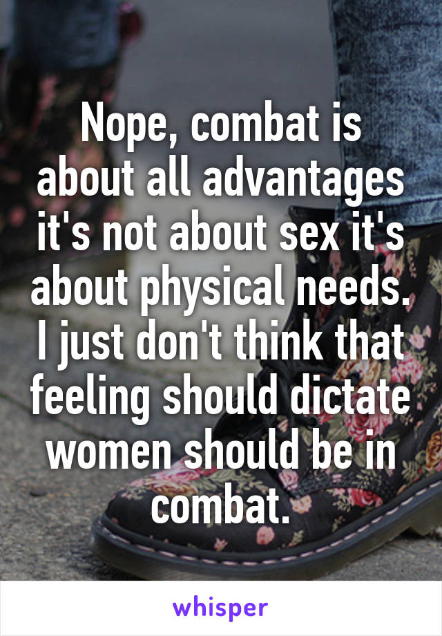 Nope, combat is about all advantages it's not about sex it's about physical needs. I just don't think that feeling should dictate women should be in combat.