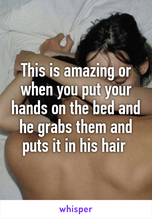 This is amazing or when you put your hands on the bed and he grabs them and puts it in his hair 