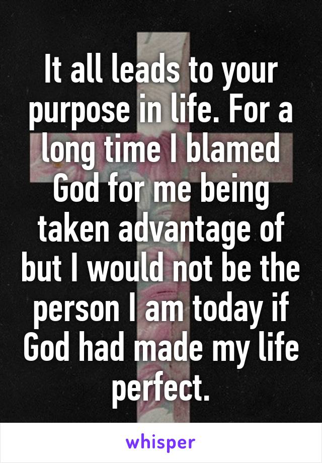 It all leads to your purpose in life. For a long time I blamed God for me being taken advantage of but I would not be the person I am today if God had made my life perfect.