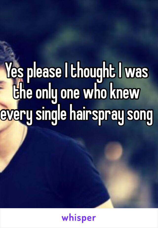 Yes please I thought I was the only one who knew every single hairspray song 