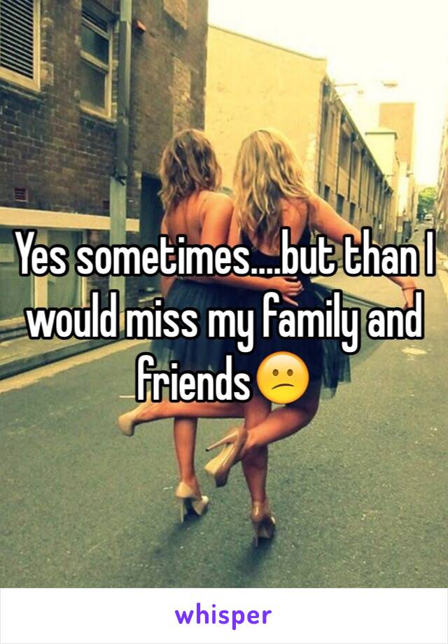 Yes sometimes....but than I would miss my family and friends😕