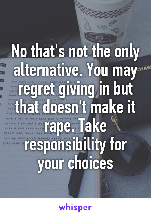 No that's not the only alternative. You may regret giving in but that doesn't make it rape. Take responsibility for your choices