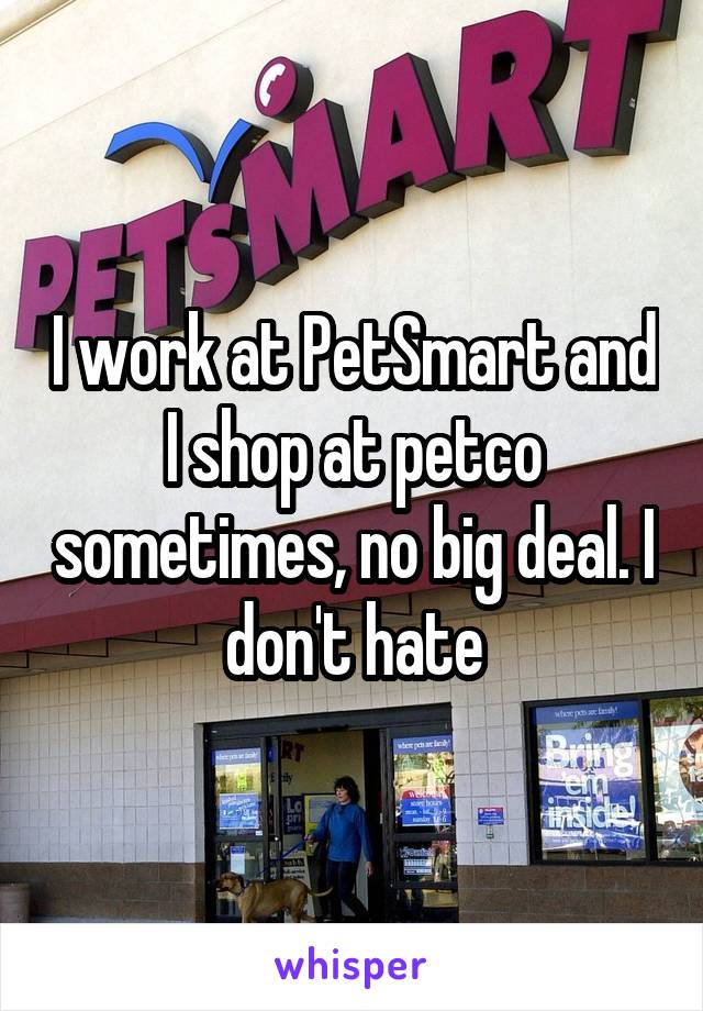 I work at PetSmart and I shop at petco sometimes, no big deal. I don't hate