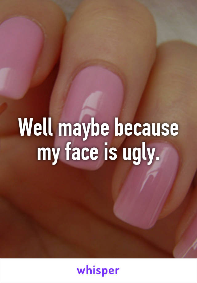 Well maybe because my face is ugly.