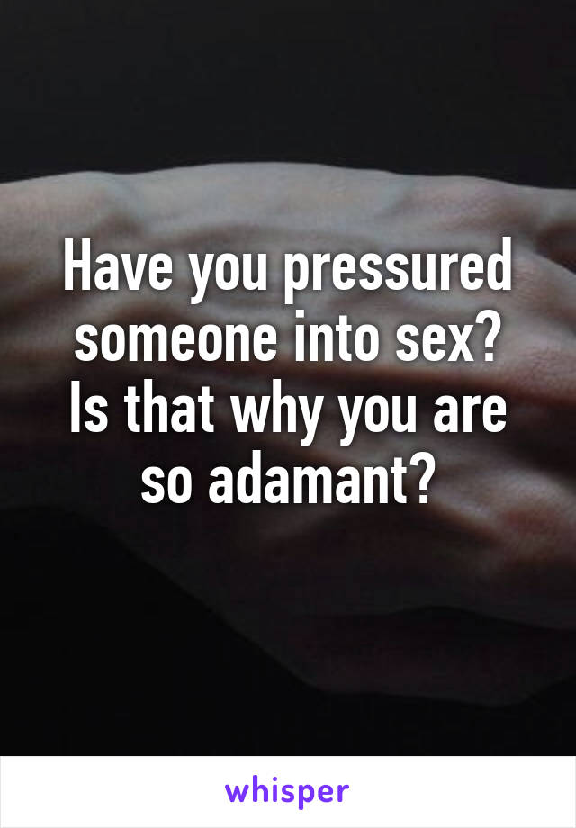 Have you pressured someone into sex?
Is that why you are so adamant?
