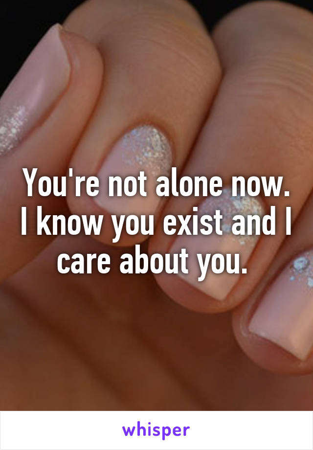 You're not alone now. I know you exist and I care about you. 