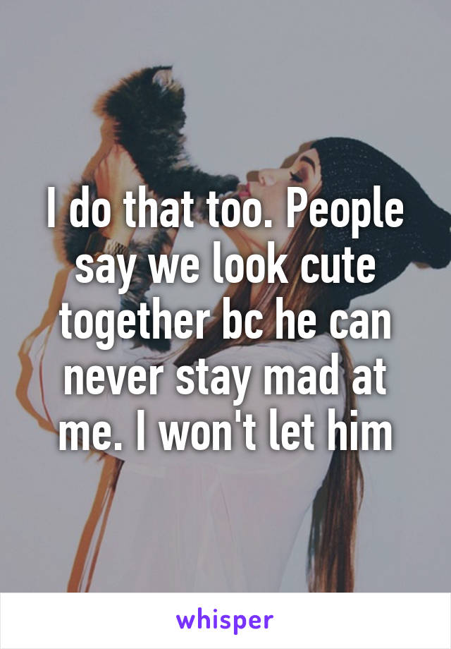 I do that too. People say we look cute together bc he can never stay mad at me. I won't let him