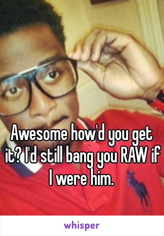 Awesome how'd you get it? I'd still bang you RAW if I were him. 