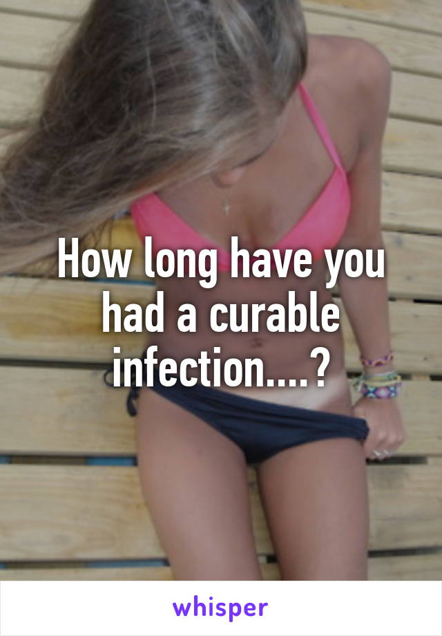 How long have you had a curable infection....?