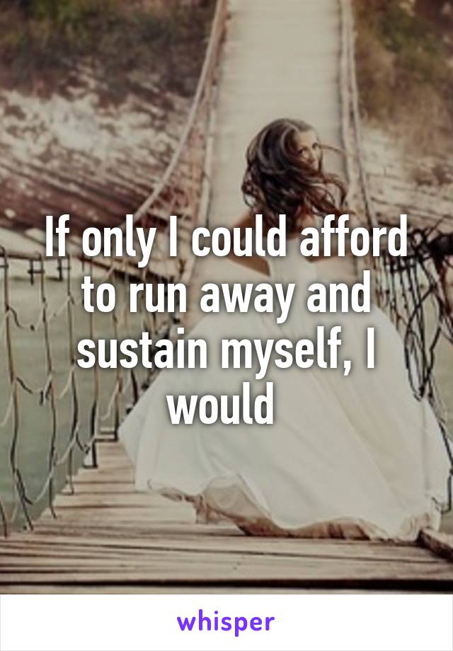 If only I could afford to run away and sustain myself, I would 