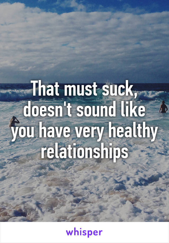 That must suck, doesn't sound like you have very healthy relationships